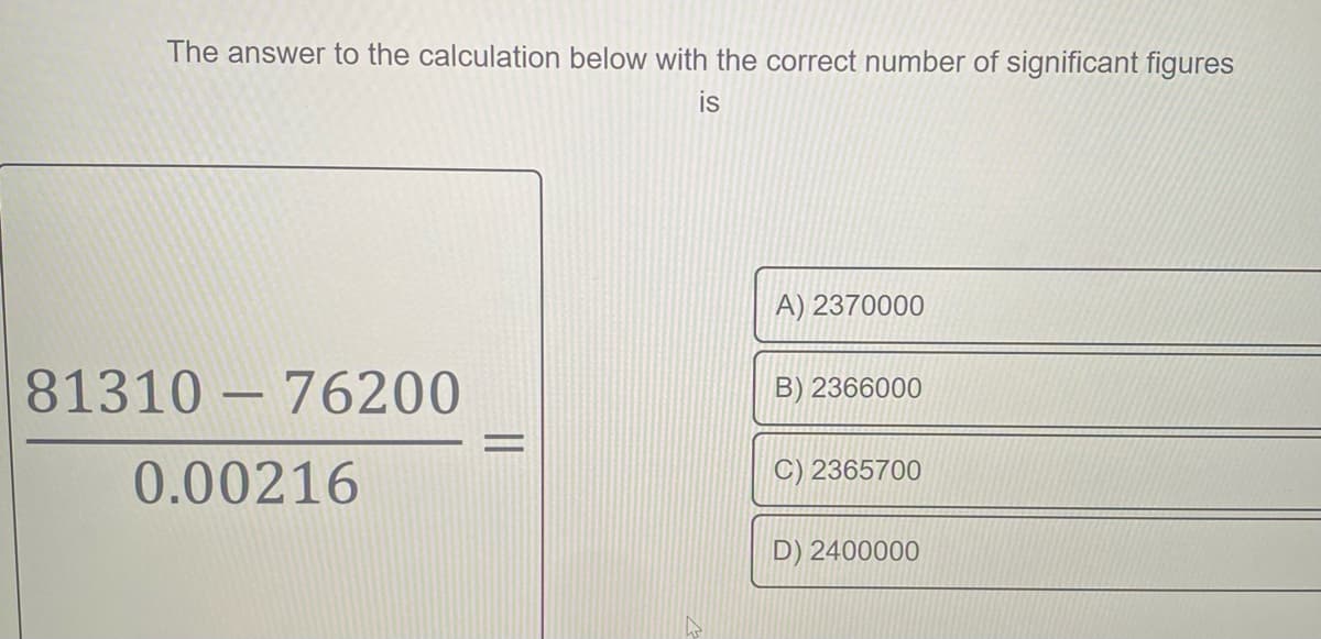 The answer to the calculation below with the correct number of significant figures
is
A) 2370000
81310 76200
B) 2366000
-
0.00216
C) 2365700
D) 2400000
