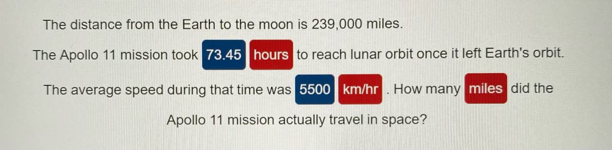 The distance from the Earth to the moon is 239,000 miles.
The Apollo 11 mission took 73.45 hours to reach lunar orbit once it left Earth's orbit.
The average speed during that time was 5500 km/hr. How many miles did the
Apollo 11 mission actually travel in space?
