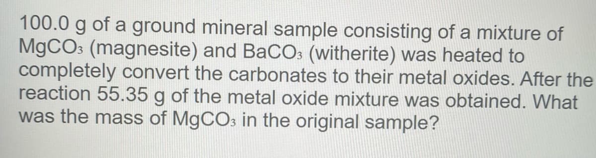 100.0 g of a ground mineral sample consisting of a mixture of
M9CO3 (magnesite) and BaCO: (witherite) was heated to
completely convert the carbonates to their metal oxides. After the
reaction 55.35 g of the metal oxide mixture was obtained. What
was the mass of M9CO3 in the original sample?
