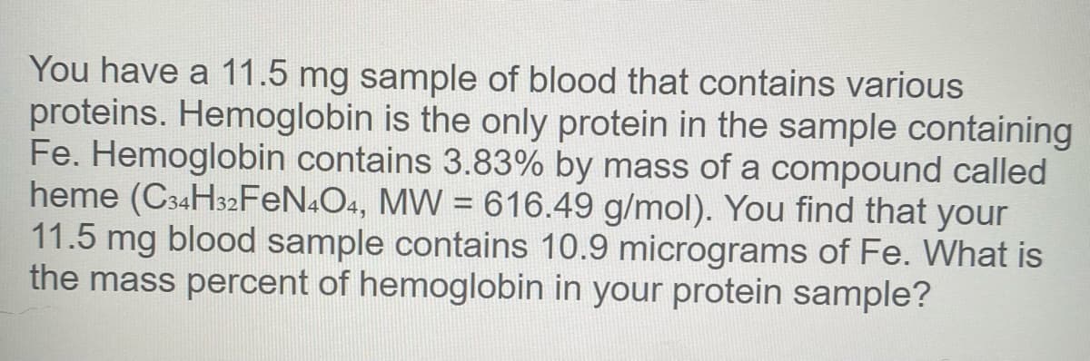 You have a 11.5 mg sample of blood that contains various
proteins. Hemoglobin is the only protein in the sample containing
Fe. Hemoglobin contains 3.83% by mass of a compound called
heme (C34H32FEN.O4, MW = 616.49 g/mol). You find that your
11.5 mg blood sample contains 10.9 micrograms of Fe. What is
the mass percent of hemoglobin in your protein sample?
