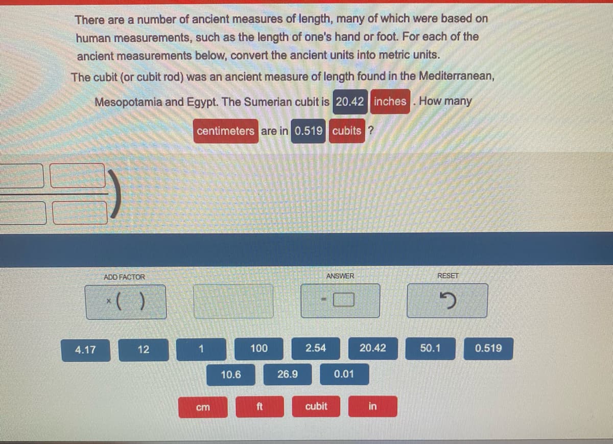 There are a number of ancient measures of length, many of which were based on
human measurements, such as the length of one's hand or foot. For each of the
ancient measurements below, convert the ancient units into metric units.
The cubit (or cubit rod) was an ancient measure of length found in the Mediterranean,
Mesopotamia and Egypt. The Sumerian cubit is 20.42 inches . How many
centimeters are in 0.519 cubits ?
ADD FACTOR
ANSWER
RESET
4.17
12
1
100
2.54
20.42
50.1
0.519
10.6
26.9
0.01
cm
ft
cubit
in
