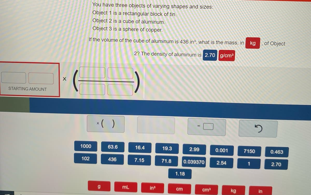 You have three objects of varying shapes and sizes:
Object 1 is a rectangular block of tin.
Object 2 is a cube of aluminum.
Object 3 is a sphere of copper.
If the volume of the cube of aluminum is 436 in3, what is the mass, in
kg
of Object
2? The density of aluminum is 2.70 g/cm3
STARTING AMOUNT
*( )
1000
63.6
16.4
19.3
2.99
0.001
7150
0.463
102
436
7.15
71.8
0.039370
2.54
1
2.70
1.18
mL
in
cm
cm
kg
in
