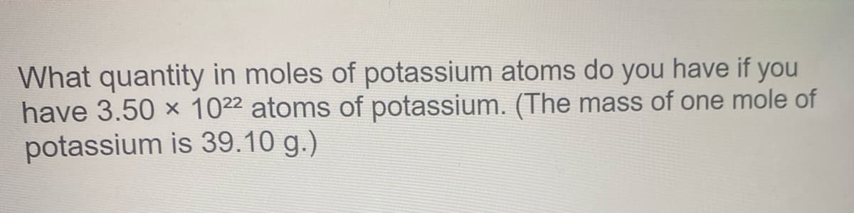 What quantity in moles of potassium atoms do you have if you
have 3.50 x 1022 atoms of potassium. (The mass of one mole of
potassium is 39.10 g.)
