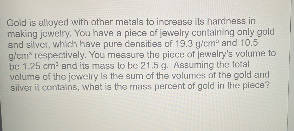 Gold is alloyed with other metals to increase its hardness in
making jewelry. You have a piece of jewelry containing only gold
and silver, which have pure densities of 19.3 g/cm³ and 10.5
g/cm respectively. You measure the piece of jewelry's volume to
be 1.25 cm3 and its mass to be 21.5 g. Assuming the total
volume of the jewelry is the sum of the volumes of the gold and
silver it contains, what is the mass percent of gold in the piece?
