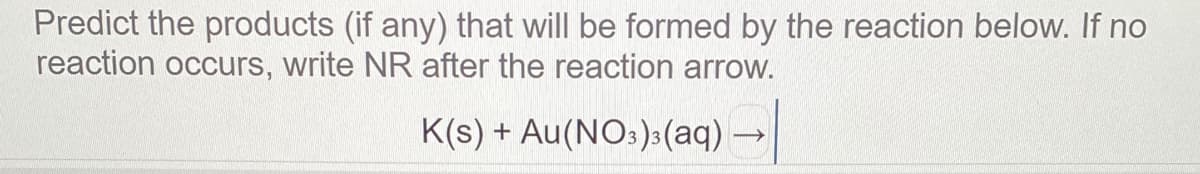 Predict the products (if any) that will be formed by the reaction below. If no
reaction occurs, write NR after the reaction arrow.
K(s) + Au(NO:):(aq) →
