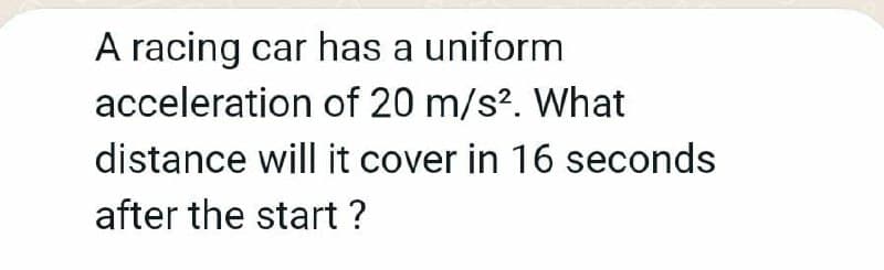 A racing car has a uniform
acceleration of 20 m/s?. What
distance will it cover in 16 seconds
after the start ?
