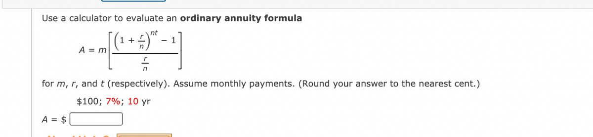 Use a calculator to evaluate an ordinary annuity formula
nt
- 1
1 + -
A = m
n
for m, r, and t (respectively). Assume monthly payments. (Round your answer to the nearest cent.)
$100; 7%; 10 yr
A = $
