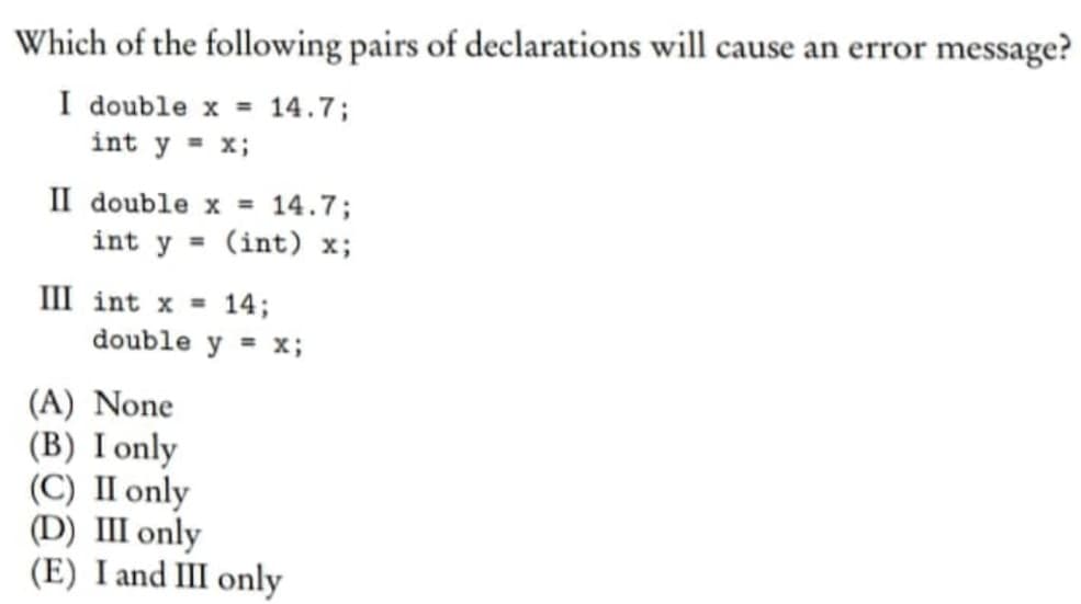 Which of the following pairs of declarations will cause an error message?
I double x = 14.7;
int y = x;
II double x = 14.7;
int y = (int) x;
III int x = 14;
double y = x;
(A) None
(B) I only
(C) II only
(D) III only
(E) I and III only