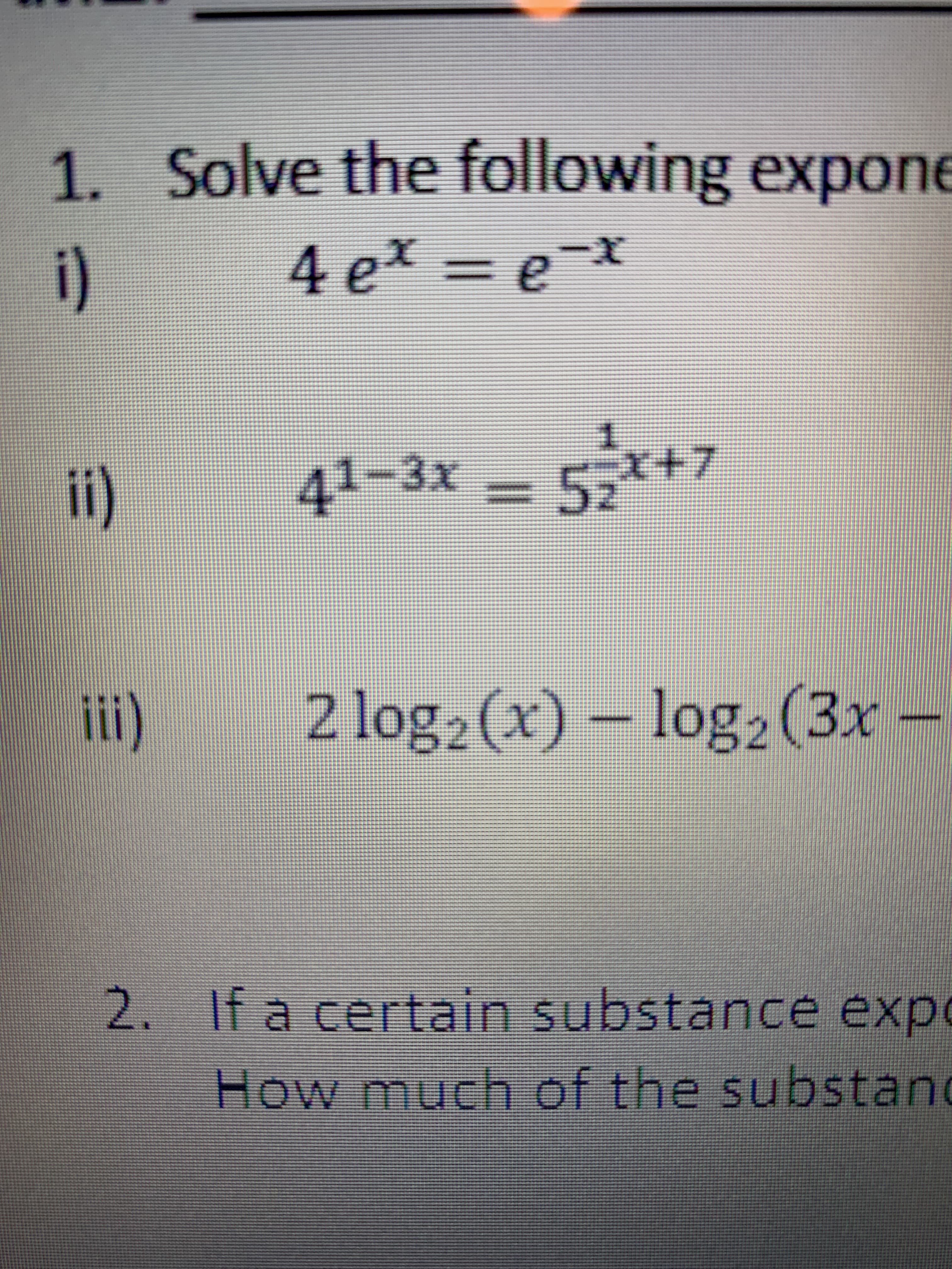 1. Solve the following expone
i)
4 ex =
!!
ii)
41-3x =
5,-४+?
%3D
i)
2 log2 (x) – log2(3x -
2. If a certain substance expo
How much of the substand
