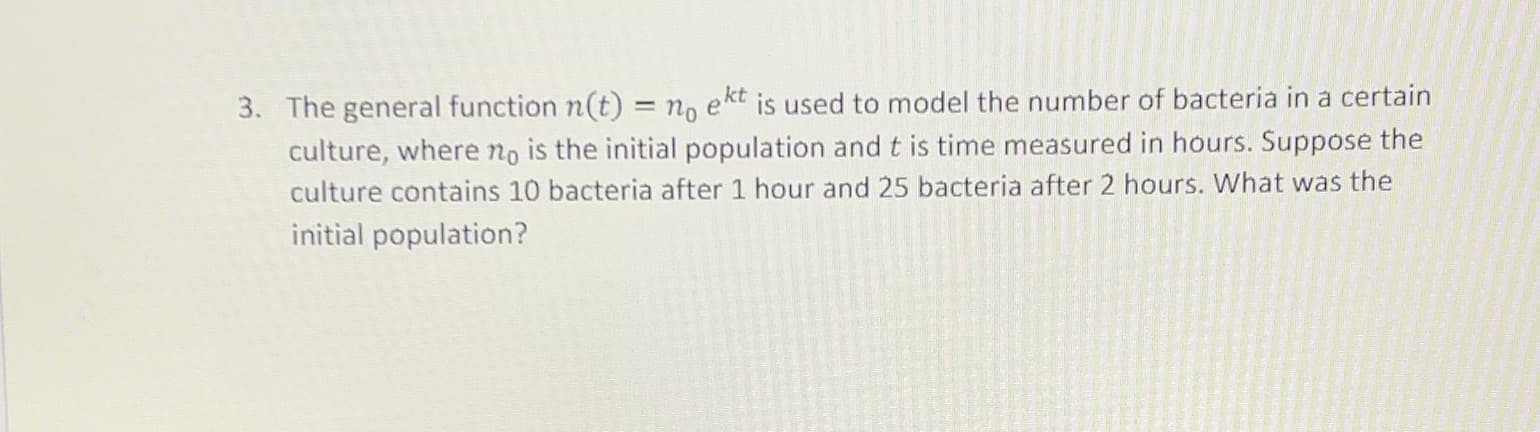 3. The general function n(t) = n, ekt is used to model the number of bacteria in a certain
culture, where no is the initial population and t is time measured in hours. Suppose the
culture contains 10 bacteria after 1 hour and 25 bacteria after 2 hours. What was the
initial population?

