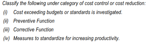 Classify the following under category of cost control or cost reduction:
(i) Cost exceeding budgets or standards is investigated.
(ii) Preventive Function
(ii) Corrective Function
(iv) Measures to standardize for increasing productivity.
