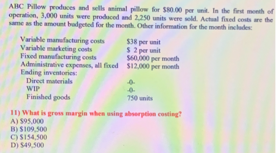 ABC Pillow produces and sells animal pillow for $80.00 per unit. In the first month of
operation, 3,000 units were produced and 2,250 units were sold. Actual fixed costs are the
same as the amount budgeted for the month. Other information for the month includes:
Variable manufacturing costs
Variable marketing costs
Fixed manufacturing costs
Administrative expenses, all fixed $12,000 per month
Ending inventories:
Direct materials
$38 per unit
$ 2 per unit
$60,000 per month
-0-
WIP
-0-
Finished goods
750 units
11) What is gross margin when using absorption costing?
A) $95,000
B) $109,500
C) $154,500
D) $49,500
