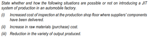 State whether and how the following situations are possible or not on introducing a JIT
system of production in an automobile factory.
(1) Increased cost of inspection at the production shop floor where suppliers' components
have been delivered.
(ii) Increase in raw materials (purchase) cost.
(iii) Reduction in the variety of output produced.
