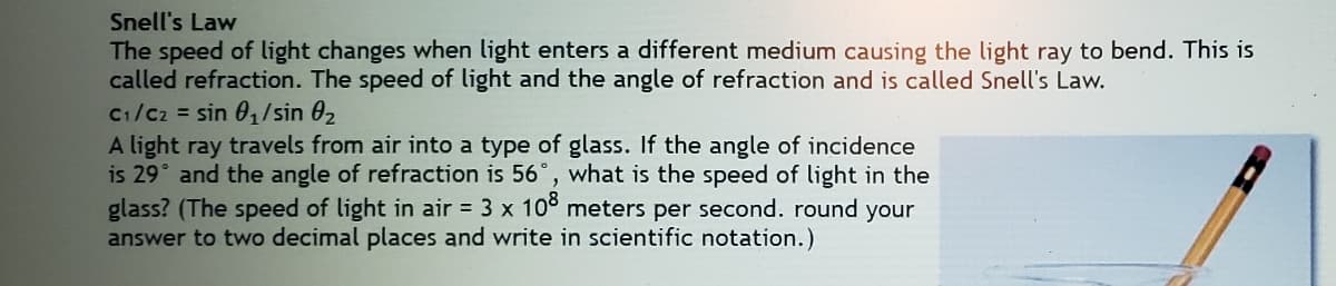 Snell's Law
The speed of light changes when light enters a different medium causing the light ray to bend. This is
called refraction. The speed of light and the angle of refraction and is called Snell's Law.
C1/Cz = sin 01/sin 02
A light ray travels from air into a type of glass. If the angle of incidence
is 29° and the angle of refraction is 56°, what is the speed of light in the
glass? (The speed of light in air = 3 x 10° meters per second. round your
answer to two decimal places and write in scientific notation.)
