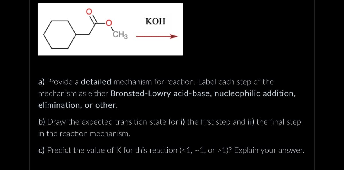 CH3
KOH
a) Provide a detailed mechanism for reaction. Label each step of the
mechanism as either Bronsted-Lowry acid-base, nucleophilic addition,
elimination, or other.
b) Draw the expected transition state for i) the first step and ii) the final step
in the reaction mechanism.
c) Predict the value of K for this reaction (<1, ~1, or >1)? Explain your answer.
