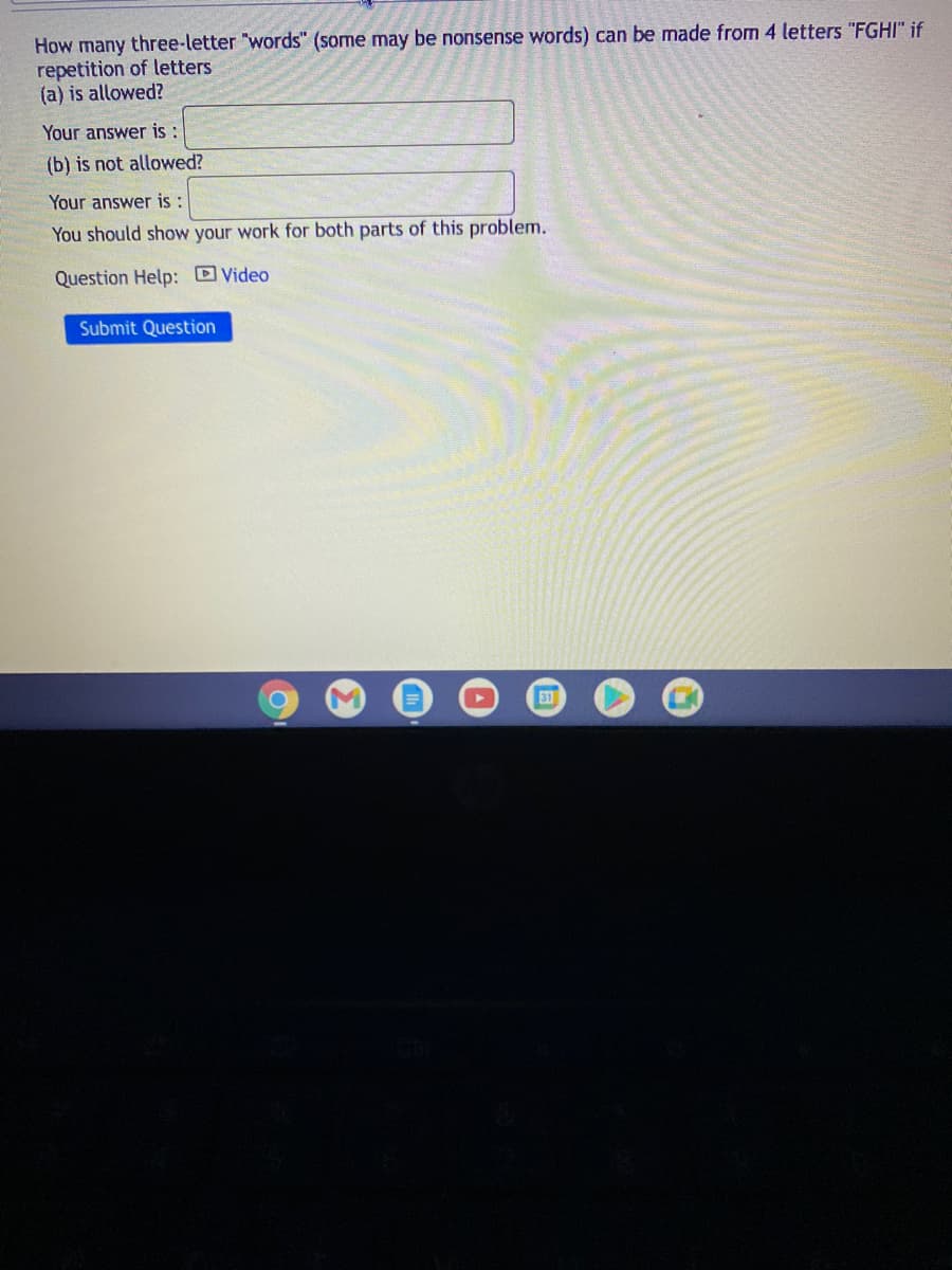 How many three-letter "words" (some may be nonsense words) can be made from 4 letters "FGHI" if
repetition of letters
(a) is allowed?
Your answer is :
(b) is not allowed?
Your answer is:
You should show your work for both parts of this problem.
Question Help: Video
Submit Question
31

