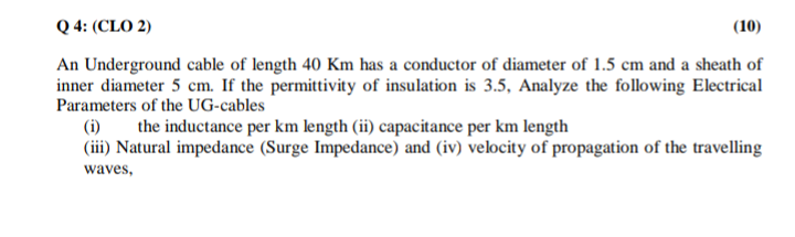 Q 4: (CLO 2)
(10)
An Underground cable of length 40 Km has a conductor of diameter of 1.5 cm and a sheath of
inner diameter 5 cm. If the permittivity of insulation is 3.5, Analyze the following Electrical
Parameters of the UG-cables
(i)
the inductance per km length (ii) capacitance per km length
(iii) Natural impedance (Surge Impedance) and (iv) velocity of propagation of the travelling
waves,
