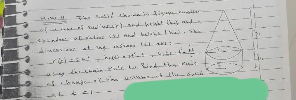 How.y
The Solid shown in figuye consists-
of a cone of radius lr) and height-(hit and a
cylinder of radins (r) and hcight (h2) The
dimensions at anyinstant t) are:
rt)%3D2+t
= 34 t
using the chain rule to find the rate
efchangeof the Volume af the
salid
at
