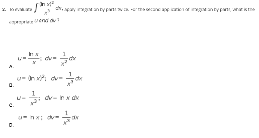 2. To evaluate (in x)2
x³
-dx, apply integration by parts twice. For the second application of integration by parts, what is the
appropriate u and dv?
In x
u=; dv=
X
1
x²
u= (In x)²; dv= dx
1
x³
1
u=
dv= ln x dx
+3
1
u= ln x; dv=
-dx
x³
A.
B.
C.
D.
dx