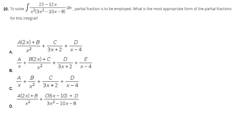 22-12x
20. To solve x²(3x² - 10x −8)
-dx, partial fraction is to be employed. What is the most appropriate form of the partial fractions
for this integral?
A(2x) + B
C
D
x²
3x + 2
X-4
+
+
A.
B.
C.
D.
+
A
B(2x) + C
x²
A
B
x²
A(2x) + B
x²
D
3x + 2
C
D
+
3x+2 X-4
C(6x-10) + D
3x²-10x-8
+
E
X-4