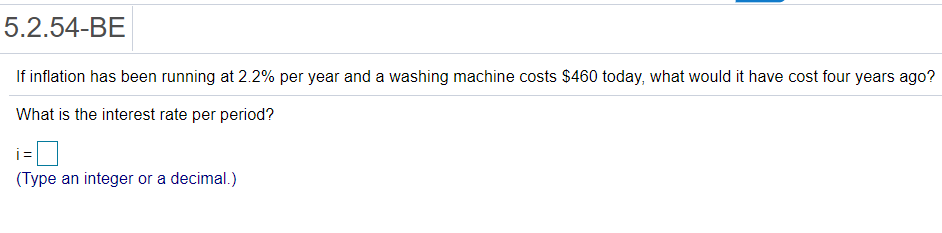 5.2.54-BE
If inflation has been running at 2.2% per year and a washing machine costs $460 today, what would it have cost four years ago?
What is the interest rate per period?
i =
(Type an integer or a decimal.)
