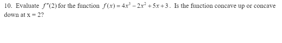 10. Evaluate f"(2) for the function f(x)= 4x³ – 2x² + 5x +3. Is the function concave up or concave
down at x = 2?
