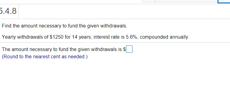 5.4.8
Find the amount necessary to fund the given withdrawals.
Yearly withdrawals of $1250 for 14 years; interest rate is 5.6%, compounded annually.
The amount necessary to fund the given withdrawals is $
(Round to the nearest cent as needed.)
