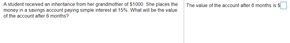 A student received an inheritance from her grandmother of $1000. She places the
money in a savings account paying simple interest at 15%. What will be the value
of the account after 6 months?
The value of the account after 6 months is $
