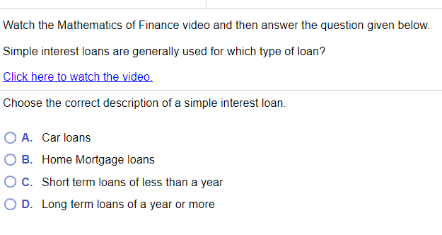 Watch the Mathematics of Finance video and then answer the question given below.
Simple interest loans are generally used for which type of loan?
Click here to watch the video.
Choose the correct description of a simple interest loan.
O A. Car loans
O B. Home Mortgage loans
O C. Short term loans of less than a year
O D. Long term loans of a year or more
