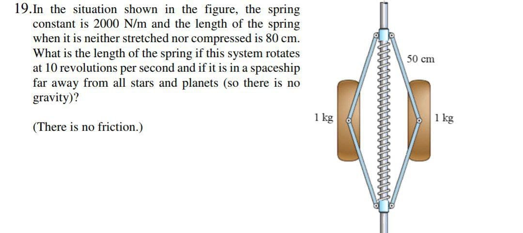 19.In the situation shown in the figure, the spring
constant is 2000 N/m and the length of the spring
when it is neither stretched nor compressed is 80 cm.
What is the length of the spring if this system rotates
at 10 revolutions per second and if it is in a spaceship
far away from all stars and planets (so there is no
gravity)?
50 cm
1 kg
1
1 kg
(There is no friction.)
