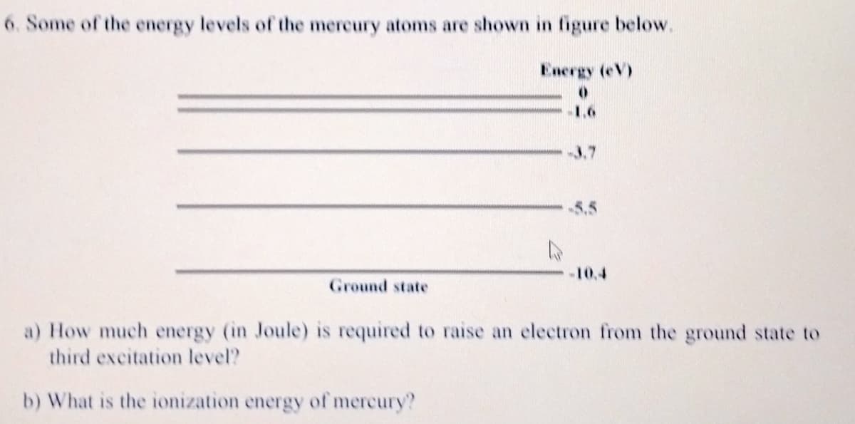 6. Some of the energy levels of the mercury atoms are shown in figure below.
Energy (eV)
1,6
3.7
5.5
10.4
Ground state
a) How much energy (in Joule) is required to raise an electron from the ground state to
third excitation level?
b) What is the ionization energy of mercury?
