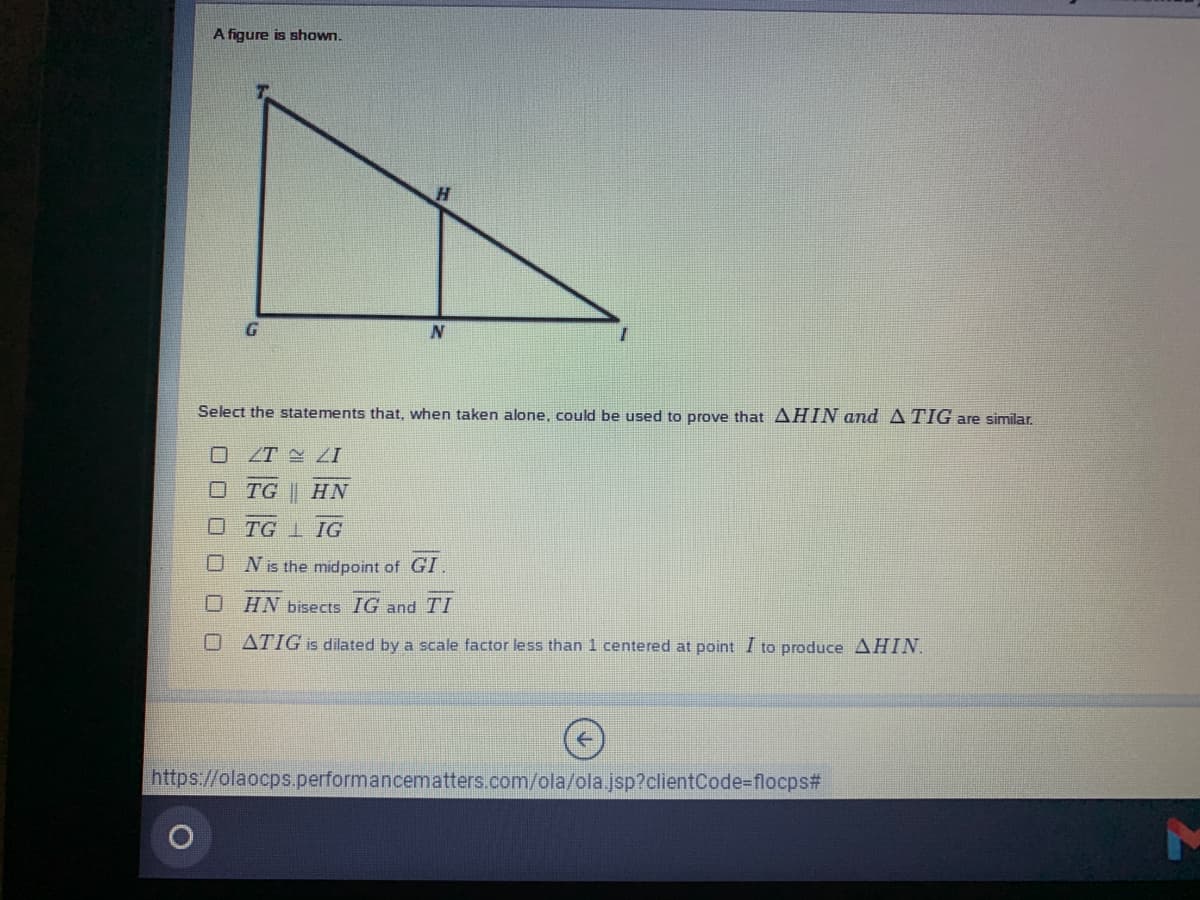 A figure is shown.
Select the statements that, when taken alone, could be used to prove that AHIN and ATIG are similar.
O ZT 2I
TG || HN
O TG I IG
Nis the midpoint of GI.
口
HN bisects IG and TI
O ATIG is dilated by a scale factor less than 1 centered at point I to produce AHIN.
https://olaocps.performancematters.com/ola/ola.jsp?clientCode-flocps#
口ロロ
