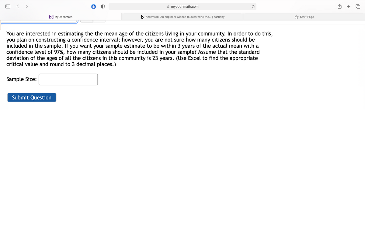 myopenmath.com
M MyOpenMath
b Answered: An engineer wishes to determine the... | bartleby
* Start Page
You are interested in estimating the the mean age of the citizens living in your community. In order to do this,
you plan on constructing a confidence interval; however, you are not sure how many citizens should be
included in the sample. If you want your sample estimate to be within 3 years of the actual mean with a
confidence level of 97%, how many citizens should be included in your sample? Assume that the standard
deviation of the ages of all the citizens in this community is 23 years. (Use Excel to find the appropriate
critical value and round to 3 decimal places.)
Sample Size:
Submit Question
