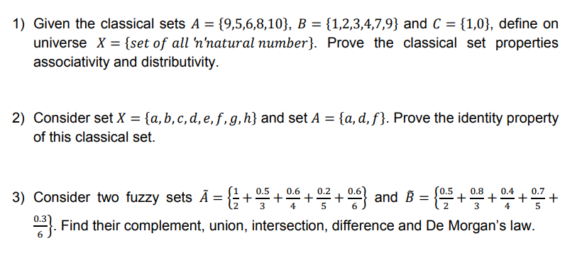 1) Given the classical sets A = {9,5,6,8,10}, B = {1,2,3,4,7,9} and C = {1,0}, define on
universe X = {set of all 'n'natural number}. Prove the classical set properties
associativity and distributivity.
%3D
2) Consider set X = {a, b, c, d, e, f, g,h} and set A = {a,d, f}. Prove the identity property
of this classical set.
3) Consider two fuzzy sets Ã = {+5 +++ and B = {+++-
0.6
(0.5
0.8
0.4
+
0.3
. Find their complement, union, intersection, difference and De Morgan's law.
