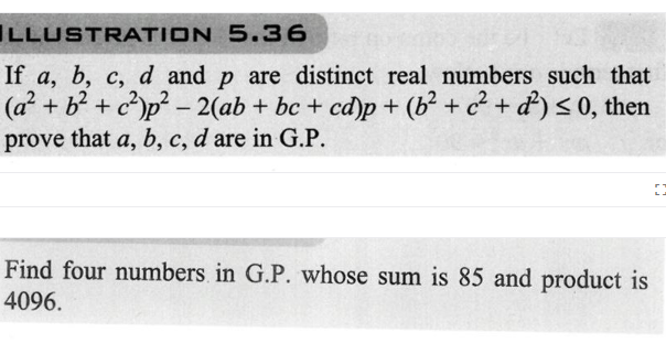 ILLUSTRATION 5.36
If a, b, c, d and p are distinct real numbers such that
(a² + b² + c²p²-2(ab + bc + cd)p+ (b² + ² + d²) ≤0, then
prove that a, b, c, d are in G.P.
Find four numbers in G.P. whose sum is 85 and product is
4096.