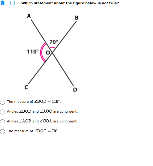 I D 6. Which statement about the figure below is not true?
A
B
70°
110°
D
The measure of ZBOD = 110°.
Angles ZBOD and ZAOC are congruent.
Angles ZAOB and ZCOA are congruent.
The measure of ZDOC = 70°.

