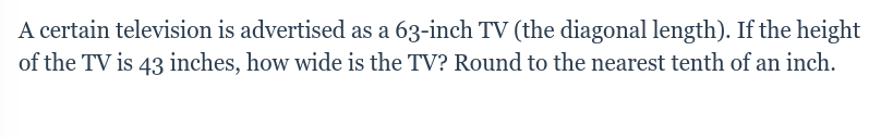 A certain television is advertised as a 63-inch TV (the diagonal length). If the height
of the TV is 43 inches, how wide is the TV? Round to the nearest tenth of an inch.
