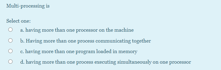 Multi-processing is
Select one:
a. having more than one processor on the machine
b. Having more than one process communicating together
c. having more than one program loaded in memory
d. having more than one process executing simultaneously on one processor
