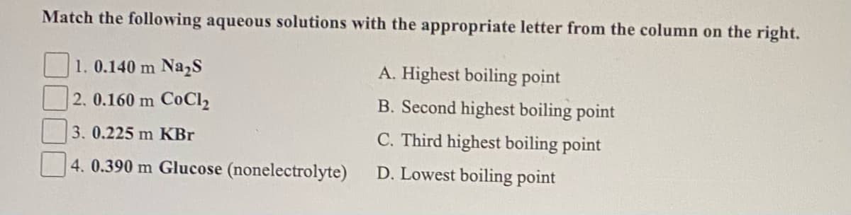 Match the following aqueous solutions with the appropriate letter from the column on the right.
1.0.140 m Na,S
A. Highest boiling point
2. 0.160 m CoCl,
B. Second highest boiling point
3.0.225 m KBr
C. Third highest boiling point
4. 0.390 m Glucose (nonelectrolyte)
D. Lowest boiling point
