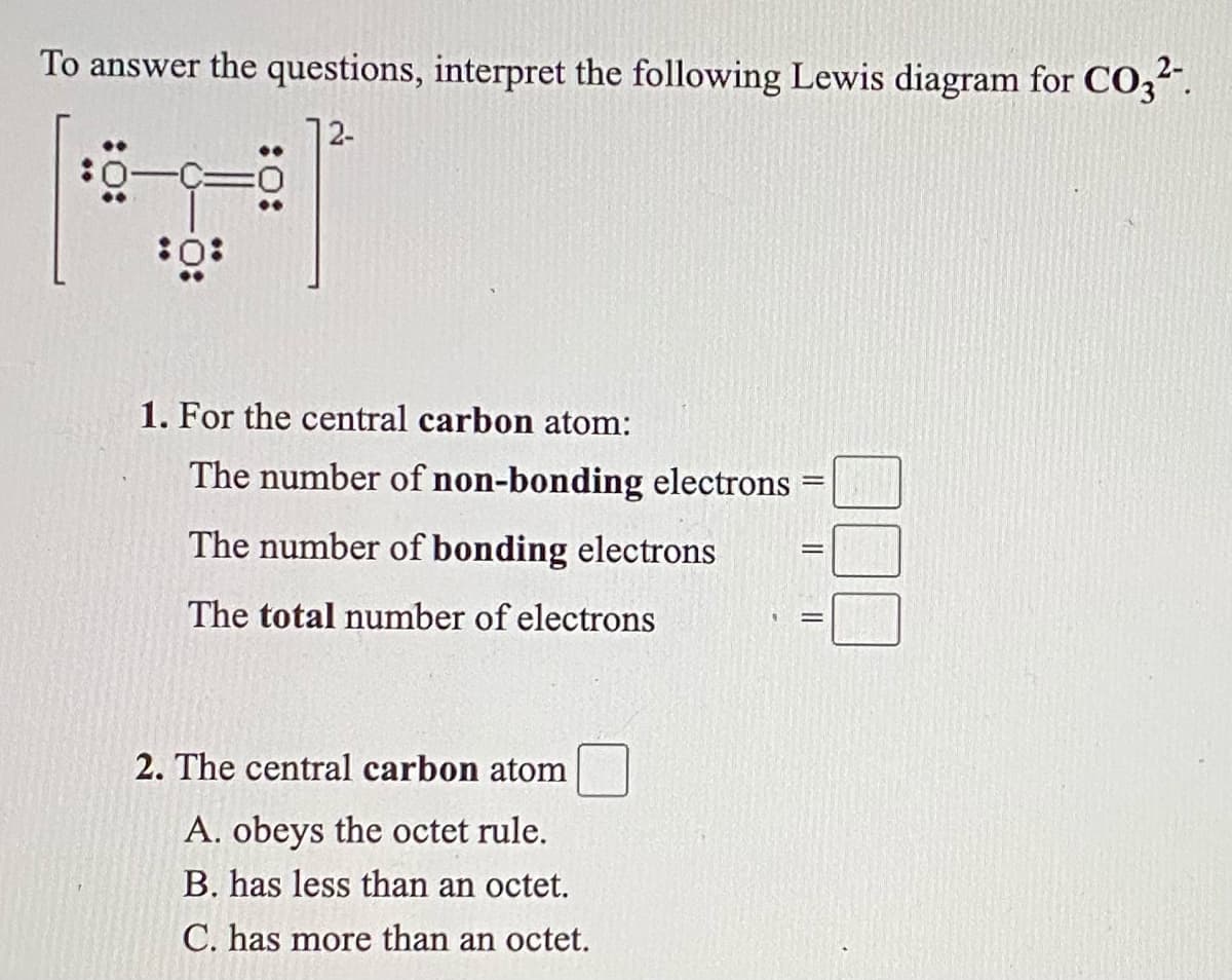 To answer the questions, interpret the following Lewis diagram for CO3".
12-
1. For the central carbon atom:
The number of non-bonding electrons
The number of bonding electrons
The total number of electrons
2. The central carbon atom
A. obeys the octet rule.
B. has less than an octet.
C. has more than an octet.
||
:O:
:O:
