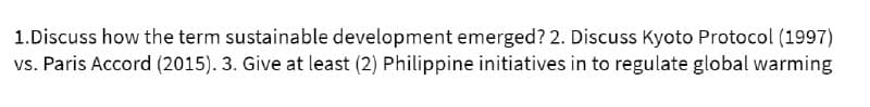 1.Discuss how the term sustainable development emerged? 2. Discuss Kyoto Protocol (1997)
vs. Paris Accord (2015). 3. Give at least (2) Philippine initiatives in to regulate global warming