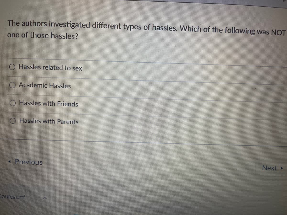 The authors investigated different types of hassles. Which of the following was NOT
one of those hassles?
O Hassles related to sex
Academic Hassles
O Hassles with Friends
O Hassles with Parents
*Previous
Next
Sources.rtf
