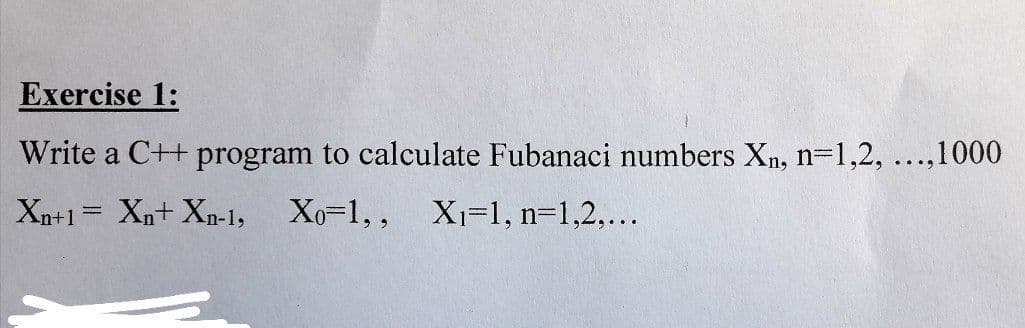 Exercise 1:
Write a C++ program to calculate Fubanaci numbers Xn, n=1,2, ...,1000
Xn+1= Xn+ Xn-1, Xo=1,,
Xi=1, n=1,2,...
