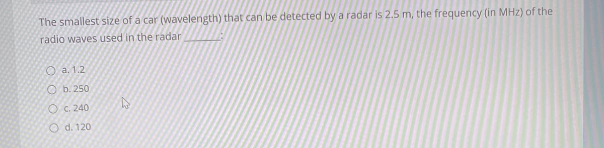 The smallest size of a car (wavelength) that can be detected by a radar is 2.5 m, the frequency (in MHz) of the
radio waves used in the radar
O a. 1.2
O b. 250
O c. 240
O d. 120
