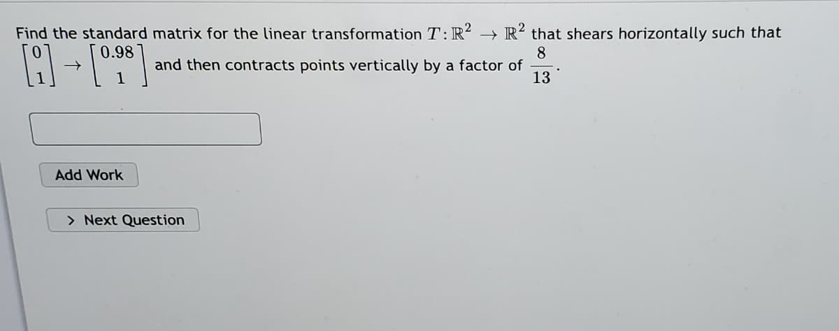 Find the standard matrix for the linear transformation T:R? → R? that shears horizontally such that
0.98
8
and then contracts points vertically by a factor of
13
Add Work
> Next Question
