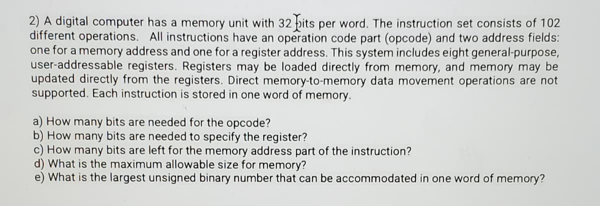 2) A digital computer has a memory unit with 32 pits per word. The instruction set consists of 102
different operations. All instructions have an operation code part (opcode) and two address fields:
one for a memory address and one for a register address. This system includes eight general-purpose,
user-addressable registers. Registers may be loaded directly from memory, and memory may be
updated directly from the registers. Direct memory-to-memory data movement operations are not
supported. Each instruction is stored in one word of memory.
a) How many bits are needed for the opcode?
b) How many bits are needed to specify the register?
c) How many bits are left for the memory address part of the instruction?
d) What is the maximum allowable size for memory?
e) What is the largest unsigned binary number that can be accommodated in one word of memory?
