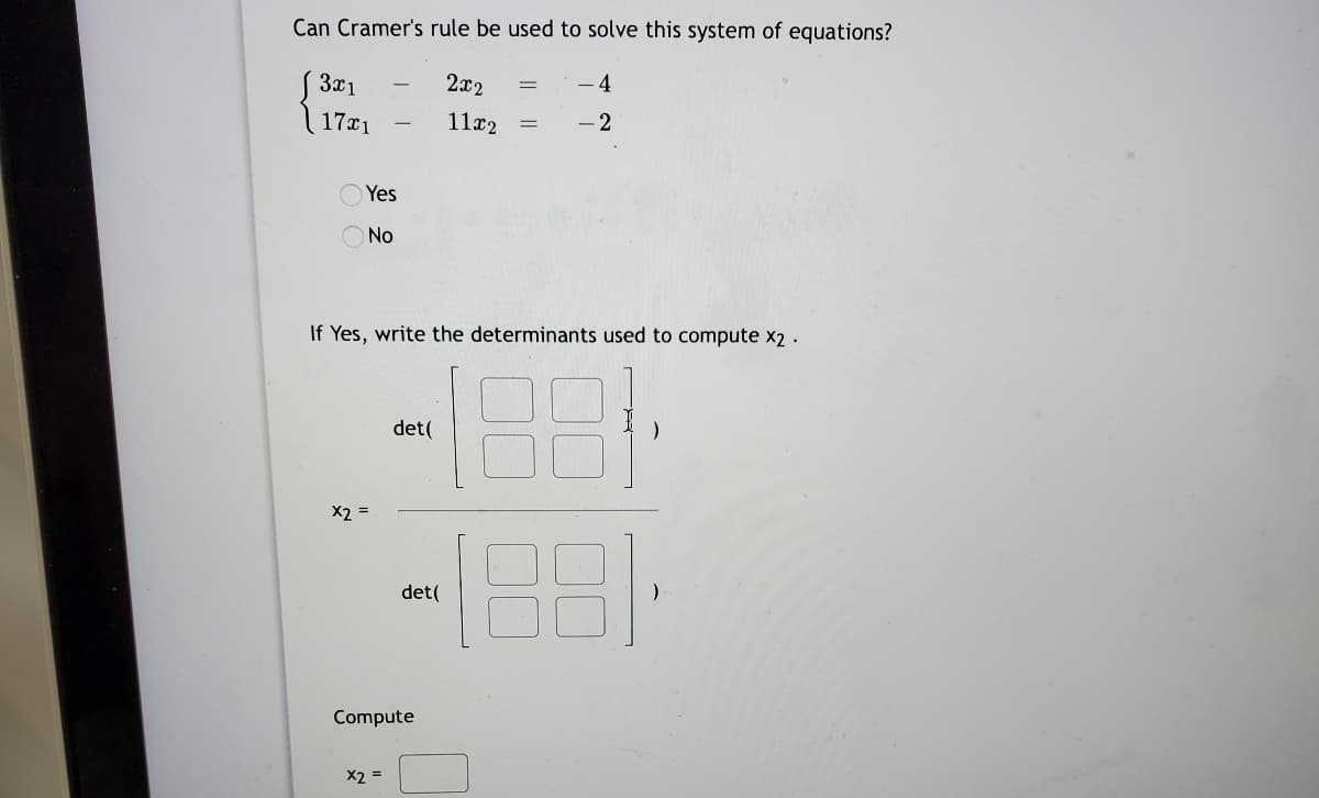 Can Cramer's rule be used to solve this system of equations?
3x1
2x2
- 4
17x1
11x2
Yes
O No
If Yes, write the determinants used to compute x2 .
det(
X2 =
det(
Compute
X2 =
