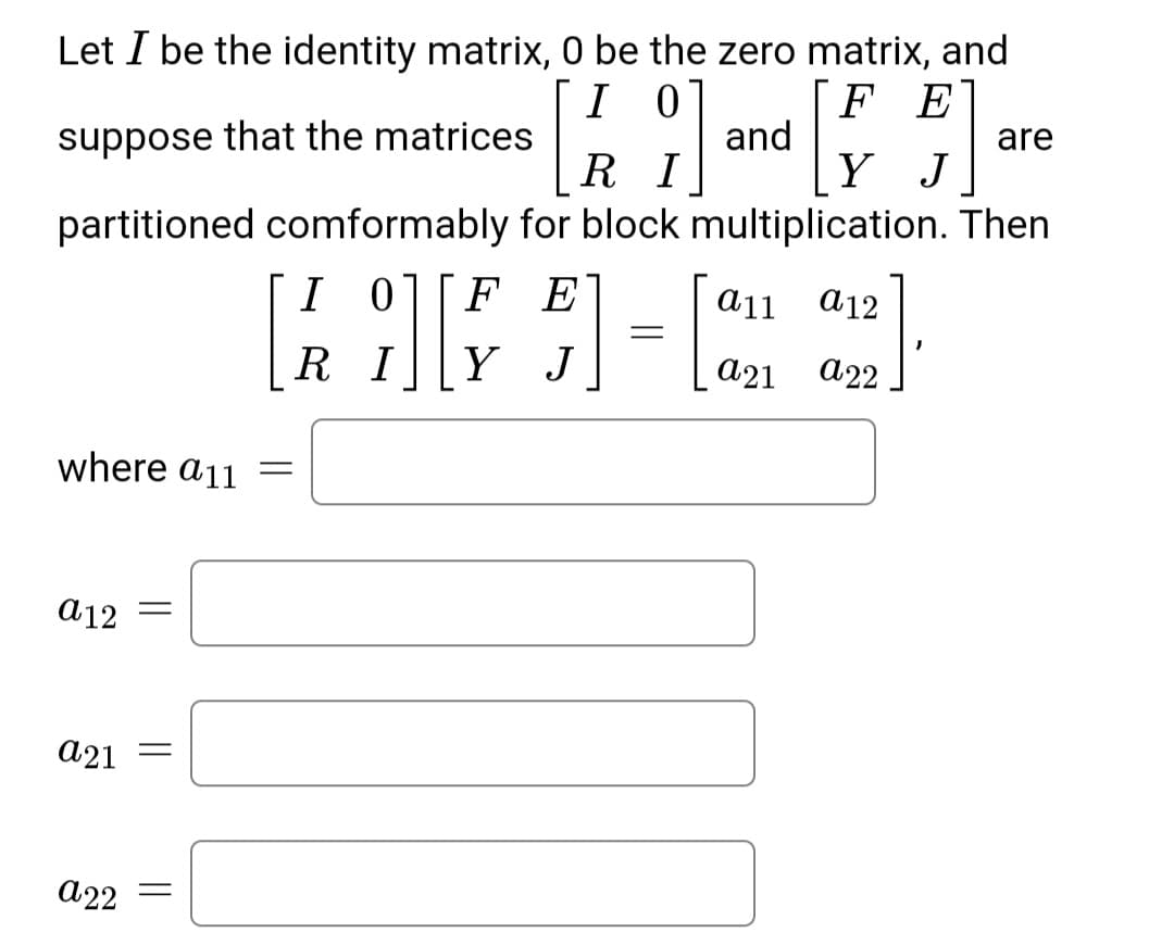 Let I be the identity matrix, 0 be the zero matrix, and
F E
and
Y J
I 0]
are
suppose
that the matrices
R I
partitioned comformably for block multiplication. Then
I 01
FE
a11
а12
R I
Y J
а21
A22
where a11
a12
а21
a22
