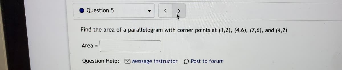 Question 5
Find the area of a parallelogram with corner points at (1,2), (4,6), (7,6), and (4,2)
Area =
Question Help: Message instructor
O Post to forum
