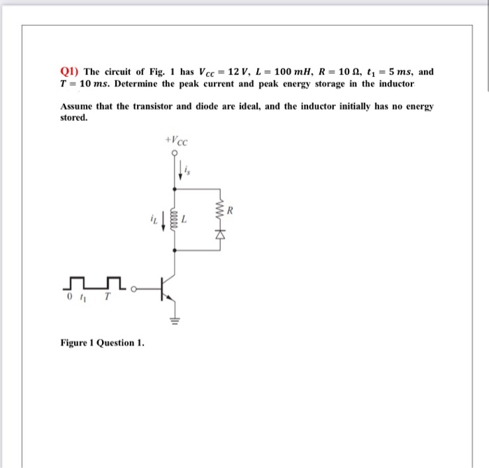 Q1) The circuit of Fig. 1 has Vcc = 12 V, L = 100 mH, R= 10 N, t, = 5 ms, and
T = 10 ms. Determine the peak current and peak energy storage in the inductor
Assume that the transistor and diode are ideal, and the inductor initially has no energy
stored.
+Vcc
Figure 1 Question 1.
ellee
